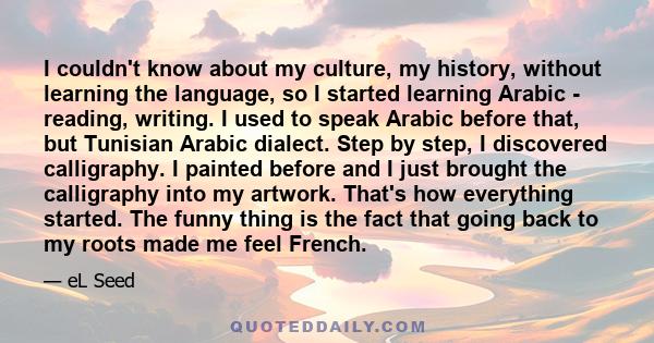 I couldn't know about my culture, my history, without learning the language, so I started learning Arabic - reading, writing. I used to speak Arabic before that, but Tunisian Arabic dialect. Step by step, I discovered