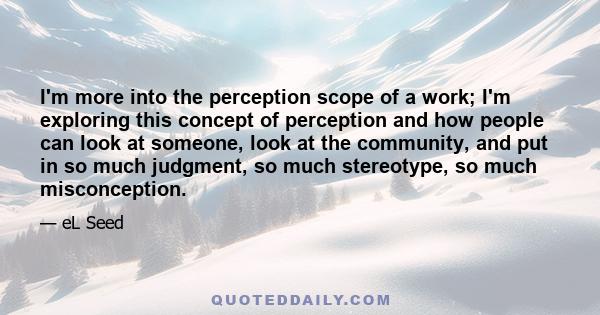 I'm more into the perception scope of a work; I'm exploring this concept of perception and how people can look at someone, look at the community, and put in so much judgment, so much stereotype, so much misconception.