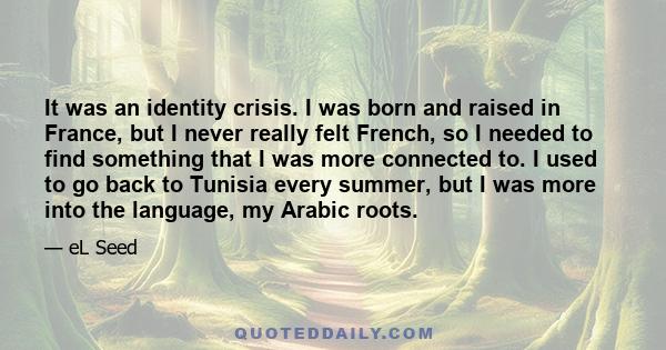 It was an identity crisis. I was born and raised in France, but I never really felt French, so I needed to find something that I was more connected to. I used to go back to Tunisia every summer, but I was more into the