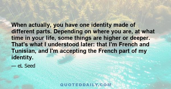 When actually, you have one identity made of different parts. Depending on where you are, at what time in your life, some things are higher or deeper. That's what I understood later: that I'm French and Tunisian, and