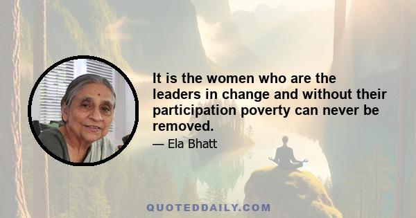 It is the women who are the leaders in change and without their participation poverty can never be removed.