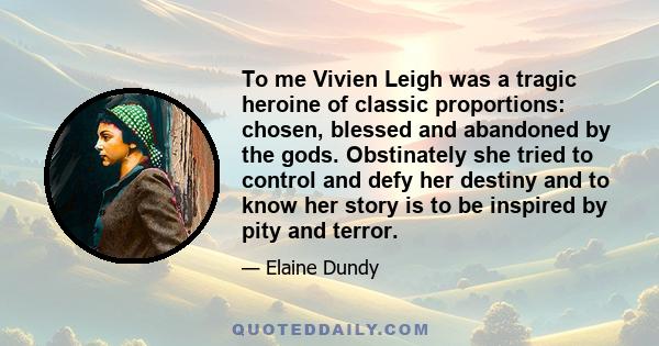 To me Vivien Leigh was a tragic heroine of classic proportions: chosen, blessed and abandoned by the gods. Obstinately she tried to control and defy her destiny and to know her story is to be inspired by pity and terror.