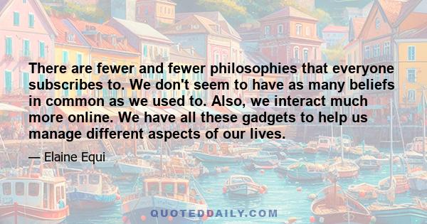 There are fewer and fewer philosophies that everyone subscribes to. We don't seem to have as many beliefs in common as we used to. Also, we interact much more online. We have all these gadgets to help us manage