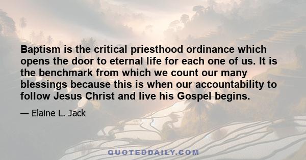 Baptism is the critical priesthood ordinance which opens the door to eternal life for each one of us. It is the benchmark from which we count our many blessings because this is when our accountability to follow Jesus