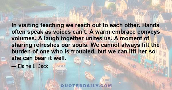 In visiting teaching we reach out to each other. Hands often speak as voices can’t. A warm embrace conveys volumes. A laugh together unites us. A moment of sharing refreshes our souls. We cannot always lift the burden