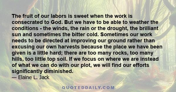 The fruit of our labors is sweet when the work is consecrated to God. But we have to be able to weather the conditions - the winds, the rain or the drought, the brilliant sun and sometimes the bitter cold. Sometimes our 