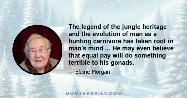 The legend of the jungle heritage and the evolution of man as a hunting carnivore has taken root in man's mind ... He may even believe that equal pay will do something terrible to his gonads.