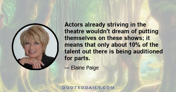 Actors already striving in the theatre wouldn't dream of putting themselves on these shows; it means that only about 10% of the talent out there is being auditioned for parts.