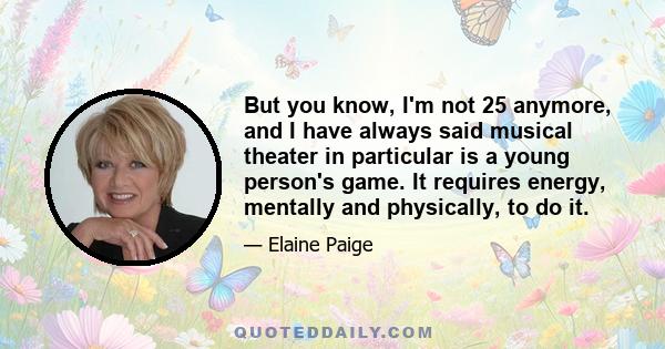 But you know, I'm not 25 anymore, and I have always said musical theater in particular is a young person's game. It requires energy, mentally and physically, to do it.