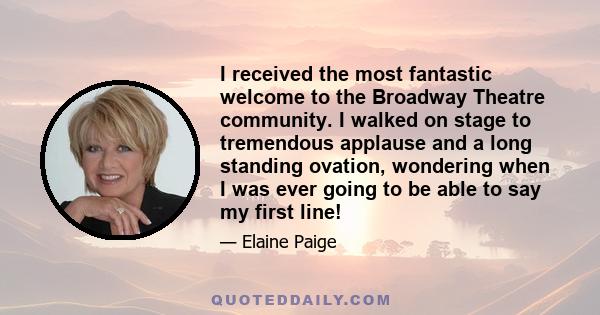 I received the most fantastic welcome to the Broadway Theatre community. I walked on stage to tremendous applause and a long standing ovation, wondering when I was ever going to be able to say my first line!