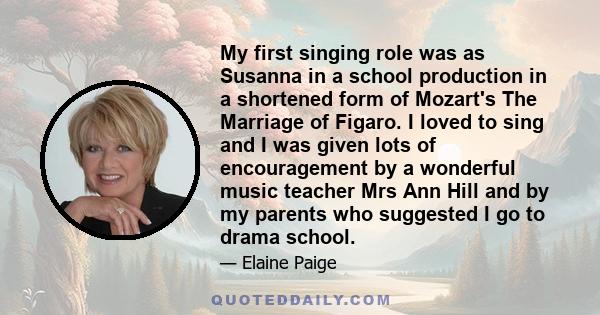 My first singing role was as Susanna in a school production in a shortened form of Mozart's The Marriage of Figaro. I loved to sing and I was given lots of encouragement by a wonderful music teacher Mrs Ann Hill and by