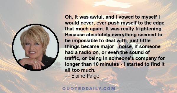 Oh, it was awful, and I vowed to myself I would never, ever push myself to the edge that much again. It was really frightening. Because absolutely everything seemed to be impossible to deal with, just little things