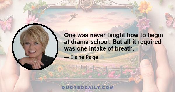 One was never taught how to begin at drama school. But all it required was one intake of breath.