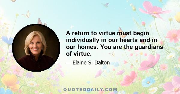 A return to virtue must begin individually in our hearts and in our homes. You are the guardians of virtue.