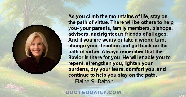 As you climb the mountains of life, stay on the path of virtue. There will be others to help you- your parents, family members, bishops, advisers, and righteous friends of all ages. And if you are weary or take a wrong