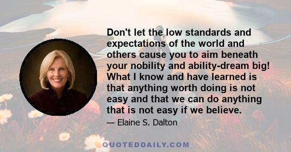 Don't let the low standards and expectations of the world and others cause you to aim beneath your nobility and ability-dream big! What I know and have learned is that anything worth doing is not easy and that we can do 