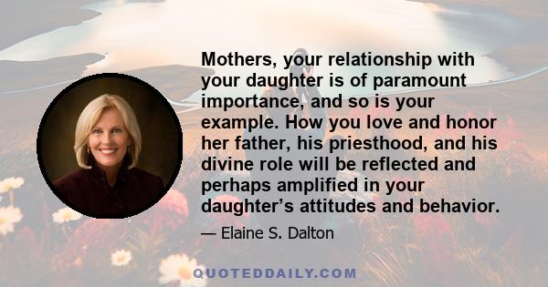 Mothers, your relationship with your daughter is of paramount importance, and so is your example. How you love and honor her father, his priesthood, and his divine role will be reflected and perhaps amplified in your