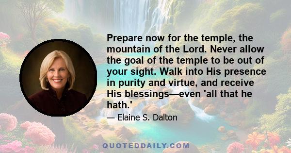 Prepare now for the temple, the mountain of the Lord. Never allow the goal of the temple to be out of your sight. Walk into His presence in purity and virtue, and receive His blessings—even 'all that he hath.'