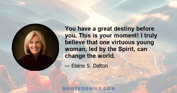 You have a great destiny before you. This is your moment! I truly believe that one virtuous young woman, led by the Spirit, can change the world.