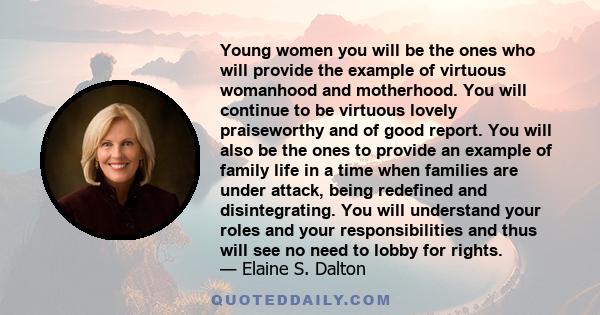 Young women you will be the ones who will provide the example of virtuous womanhood and motherhood. You will continue to be virtuous lovely praiseworthy and of good report. You will also be the ones to provide an