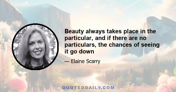 Beauty always takes place in the particular, and if there are no particulars, the chances of seeing it go down