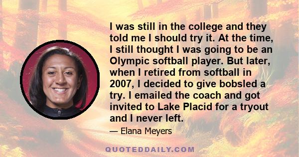 I was still in the college and they told me I should try it. At the time, I still thought I was going to be an Olympic softball player. But later, when I retired from softball in 2007, I decided to give bobsled a try. I 