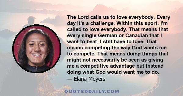 The Lord calls us to love everybody. Every day it's a challenge. Within this sport, I'm called to love everybody. That means that every single German or Canadian that I want to beat, I still have to love. That means