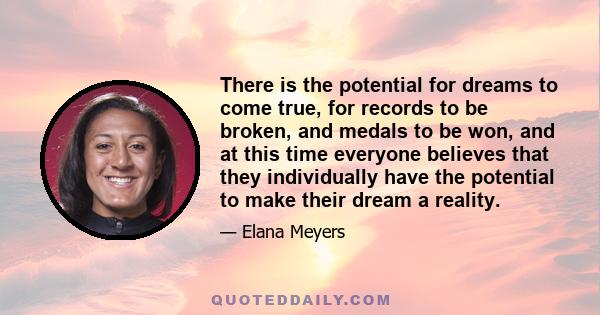 There is the potential for dreams to come true, for records to be broken, and medals to be won, and at this time everyone believes that they individually have the potential to make their dream a reality.