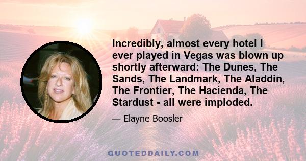 Incredibly, almost every hotel I ever played in Vegas was blown up shortly afterward: The Dunes, The Sands, The Landmark, The Aladdin, The Frontier, The Hacienda, The Stardust - all were imploded.