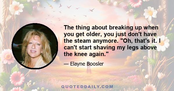 The thing about breaking up when you get older, you just don't have the steam anymore. Oh, that's it. I can't start shaving my legs above the knee again.