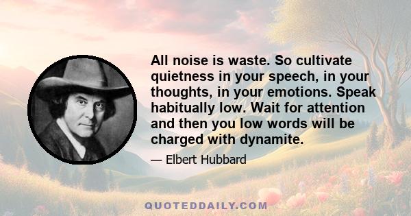 All noise is waste. So cultivate quietness in your speech, in your thoughts, in your emotions. Speak habitually low. Wait for attention and then you low words will be charged with dynamite.