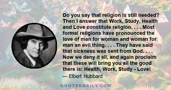 Do you say that religion is still needed? Then I answer that Work, Study, Health and Love constitute religion. . . . Most formal religions have pronounced the love of man for woman and woman for man an evil thing. . . . 