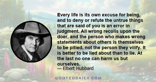 Every life is its own excuse for being, and to deny or refute the untrue things that are said of you is an error in judgment. All wrong recoils upon the doer, and the person who makes wrong statements about others is