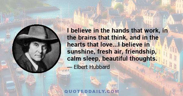 I believe in the hands that work, in the brains that think, and in the hearts that love...I believe in sunshine, fresh air, friendship, calm sleep, beautiful thoughts.