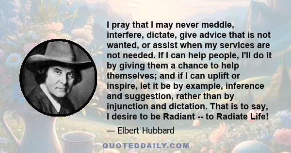 I pray that I may never meddle, interfere, dictate, give advice that is not wanted, or assist when my services are not needed. If I can help people, I'll do it by giving them a chance to help themselves; and if I can