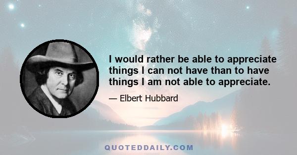 I would rather be able to appreciate things I can not have than to have things I am not able to appreciate.