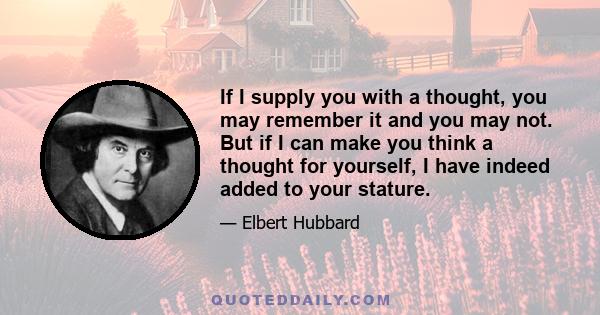 If I supply you with a thought, you may remember it and you may not. But if I can make you think a thought for yourself, I have indeed added to your stature.