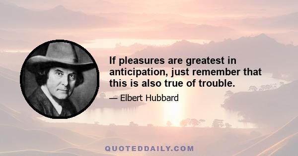 If pleasures are greatest in anticipation, just remember that this is also true of trouble.