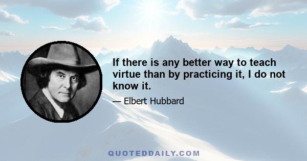 If there is any better way to teach virtue than by practicing it, I do not know it.