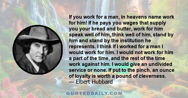 If you work for a man, in heavens name work for him! If he pays you wages that supply you your bread and butter, work for him speak well of him, think well of him, stand by him and stand by the institution he