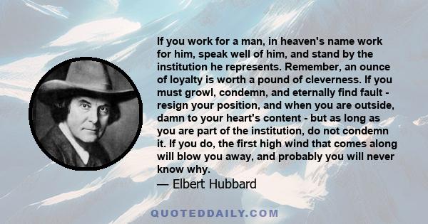 If you work for a man, in heaven's name work for him, speak well of him, and stand by the institution he represents. Remember, an ounce of loyalty is worth a pound of cleverness. If you must growl, condemn, and