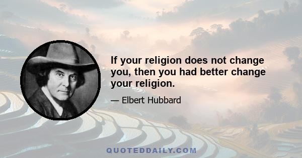 If your religion does not change you, then you had better change your religion.