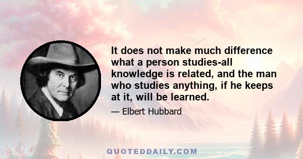 It does not make much difference what a person studies-all knowledge is related, and the man who studies anything, if he keeps at it, will be learned.