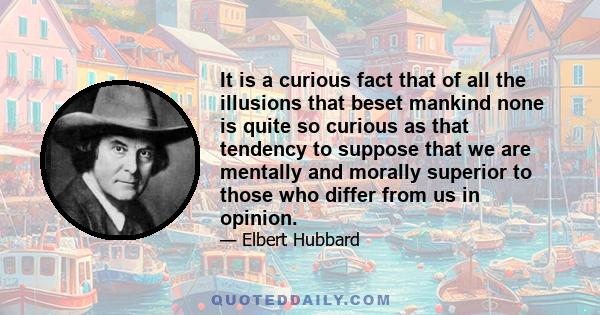 It is a curious fact that of all the illusions that beset mankind none is quite so curious as that tendency to suppose that we are mentally and morally superior to those who differ from us in opinion.