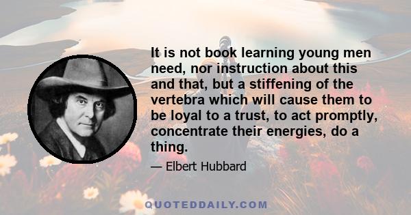 It is not book learning young men need, nor instruction about this and that, but a stiffening of the vertebra which will cause them to be loyal to a trust, to act promptly, concentrate their energies, do a thing.