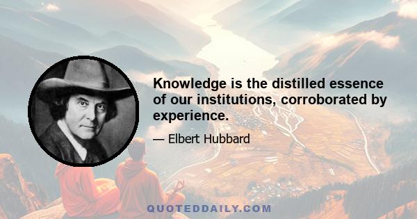 Knowledge is the distilled essence of our institutions, corroborated by experience.