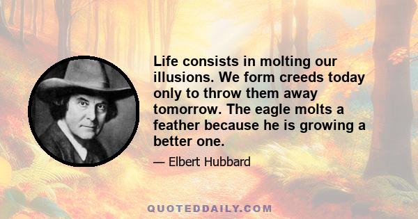 Life consists in molting our illusions. We form creeds today only to throw them away tomorrow. The eagle molts a feather because he is growing a better one.