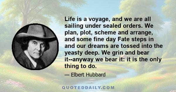 Life is a voyage, and we are all sailing under sealed orders. We plan, plot, scheme and arrange, and some fine day Fate steps in and our dreams are tossed into the yeasty deep. We grin and bear it--anyway we bear it: it 