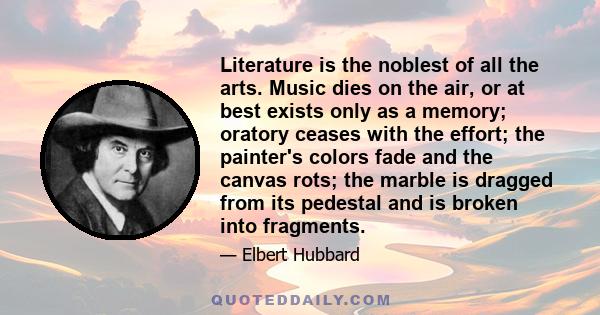 Literature is the noblest of all the arts. Music dies on the air, or at best exists only as a memory; oratory ceases with the effort; the painter's colors fade and the canvas rots; the marble is dragged from its