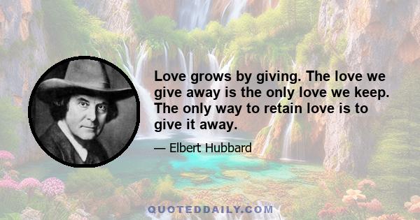 Love grows by giving. The love we give away is the only love we keep. The only way to retain love is to give it away.